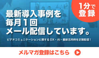 【1分で登録】最新導入事例を毎月1回メール配信しています。ビデオコミュニケーションに関するDX・AI・最新活用例を定期配信!メルマガ登録はこちら