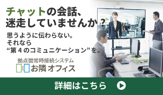 チャットの会話が、迷走していませんか?思うように伝わらない。それなら“第4のコミュニケーション”を。［拠点間常時接続システム　お隣オフィス］