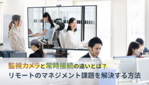 監視カメラと常時接続の違いとは？リモートのマネジメント課題を解決する方法